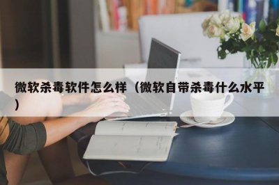 ​微软杀毒软件怎么样（微软自带杀毒什么水平）